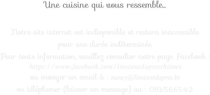 Une cuisine qui vous ressemble...

Notre site internet est indisponible et restera inaccessible  pour une durée indéterminée.  
Pour toute information, veuillez consulter notre page Facebook : 
https://www.facebook.com/linstantdapresrhisnes
ou envoyer un email à : nancy@linstantdapres.be
ou téléphoner (laisser un message) au : 081/56.65.42
